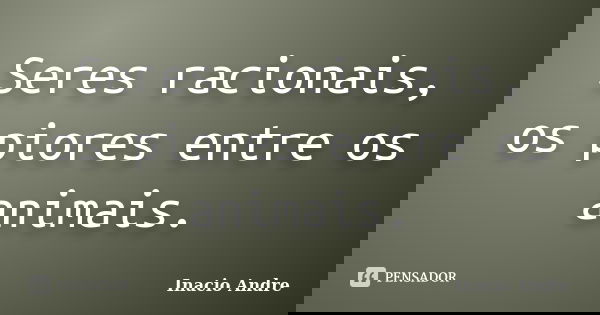 Seres racionais, os piores entre os animais.... Frase de Inacio Andre.