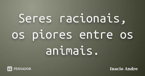 Seres racionais, os piores entre os animais.... Frase de Inacio Andre.