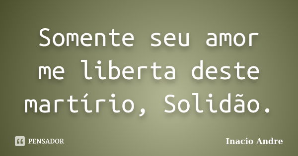 Somente seu amor me liberta deste martírio, Solidão.... Frase de Inacio Andre.