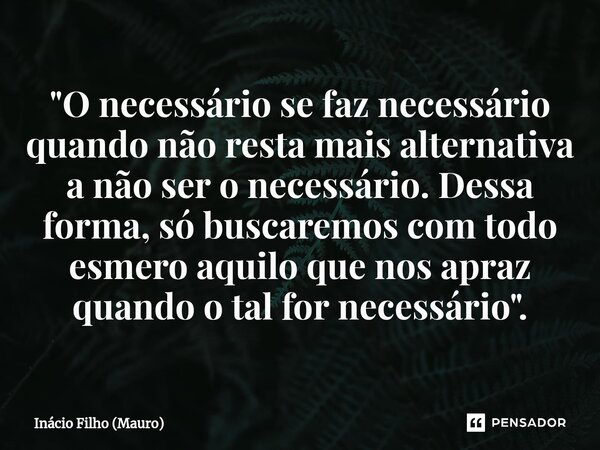 ⁠"O necessário se faz necessário quando não resta mais alternativa a não ser o necessário. Dessa forma, só buscaremos com todo esmero aquilo que nos apraz ... Frase de Inácio Filho (Mauro).