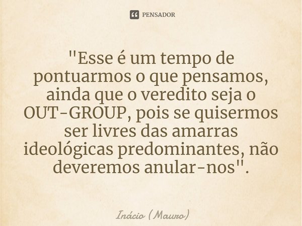 ⁠"Esse é um tempo de pontuarmos o que pensamos, ainda que o veredito seja o OUT-GROUP, pois se quisermos ser livres das amarras ideológicas predominantes, ... Frase de Inácio (Mauro).