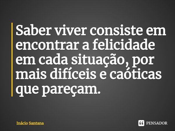 Saber viver consiste em encontrar a felicidade em cada situação, por mais difíceis e caóticas que pareçam. ⁠... Frase de Inácio Santana.