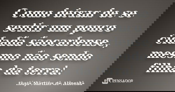 Como deixar de se sentir um pouco cidadã sãocarlense, mesmo não sendo filha da terra!... Frase de Inajá Martins de Almeida.