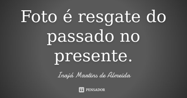 Foto é resgate do passado no presente.... Frase de Inajá Martins de Almeida.