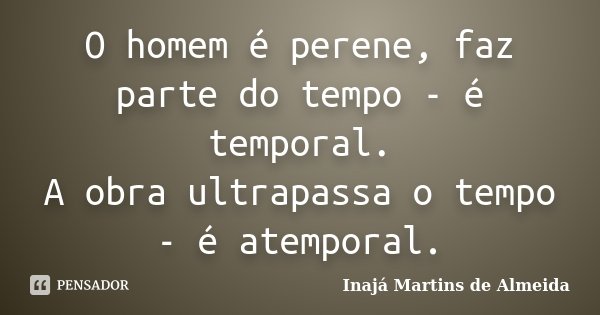 O homem é perene, faz parte do tempo - é temporal. A obra ultrapassa o tempo - é atemporal.... Frase de Inajá Martins de Almeida.