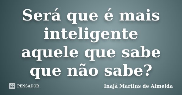 Será que é mais inteligente aquele que sabe que não sabe?... Frase de Inajá Martins de Almeida.