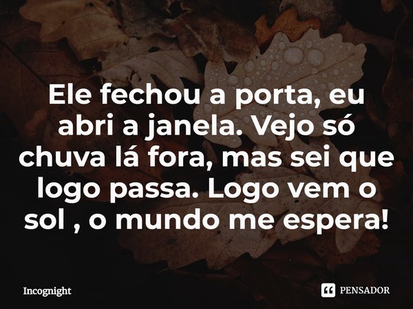 ⁠Ele fechou a porta, eu abri a janela. Vejo só chuva lá fora, mas sei que logo passa. Logo vem o sol, o mundo me espera!... Frase de Incognight.