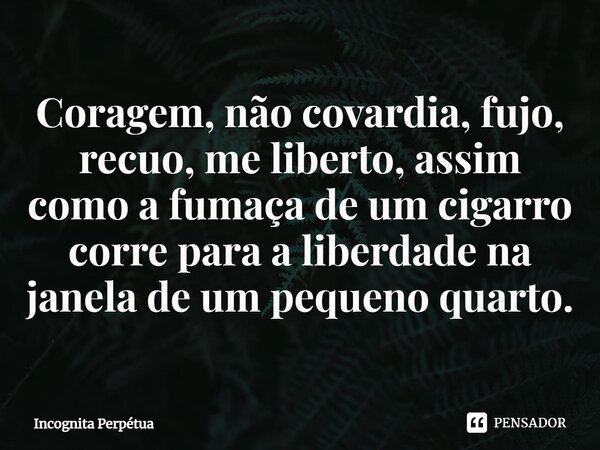 Coragem, não covardia, fujo, recuo, me liberto, assim como a fumaça de um cigarro corre para a liberdade na janela de um pequeno quarto.... Frase de Incognita perpétua.