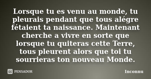 Lorsque tu es venu au monde, tu pleurais pendant que tous alégre fétaient ta naissance. Maintenant cherche a vivre en sorte que lorsque tu quiteras cette Terre,... Frase de Inconnu.