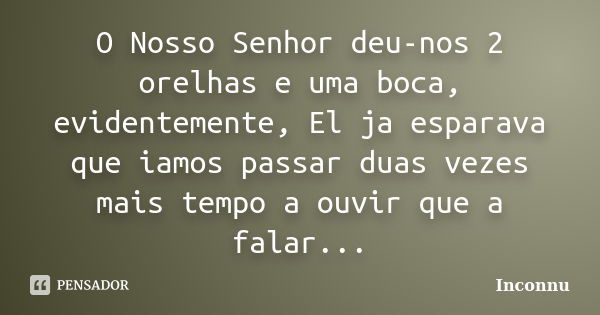 O Nosso Senhor deu-nos 2 orelhas e uma boca, evidentemente, El ja esparava que iamos passar duas vezes mais tempo a ouvir que a falar...... Frase de Inconnu.