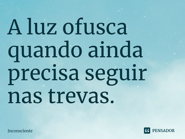 ⁠⁠⁠A luz ofusca quando ainda precisa seguir nas trevas.... Frase de Inconsciente.