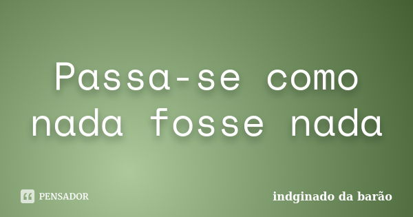 Passa-se como nada fosse nada... Frase de indginado da barão.