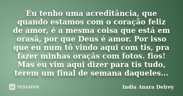 Eu tenho uma acreditância, que quando estamos com o coração feliz de amor, é a mesma coisa que está em orasã, por que Deus é amor. Por isso que eu num tô vindo ... Frase de India Anara Delrey.