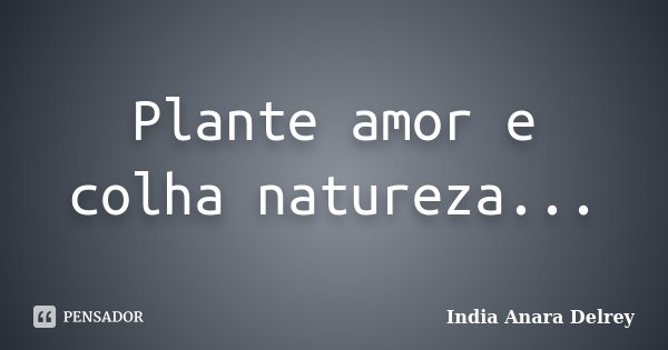 Plante amor e colha natureza...... Frase de India Anara Delrey.