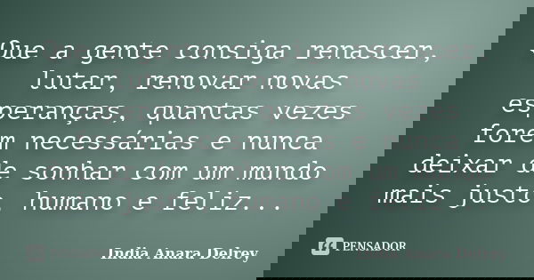 Que a gente consiga renascer, lutar, renovar novas esperanças, quantas vezes forem necessárias e nunca deixar de sonhar com um mundo mais justo, humano e feliz.... Frase de India Anara Delrey.