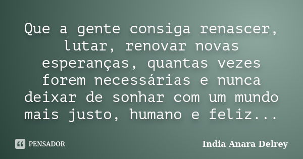 Que a gente consiga renascer, lutar, renovar novas esperanças, quantas vezes forem necessárias e nunca deixar de sonhar com um mundo mais justo, humano e feliz.... Frase de India Anara Delrey.