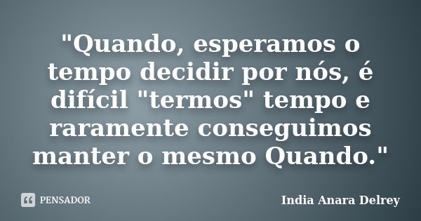 "Quando, esperamos o tempo decidir por nós, é difícil "termos" tempo e raramente conseguimos manter o mesmo Quando."... Frase de India Anara Delrey.