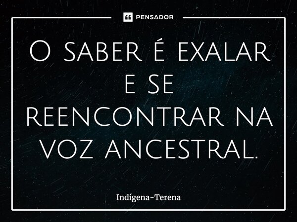 O saber é exalar e se reencontrar na voz ancestral.... Frase de Indígena-Terena.