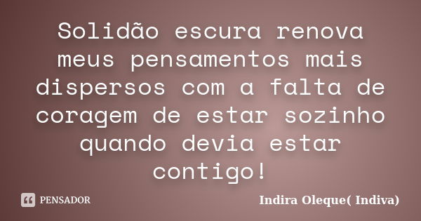 Solidão escura renova meus pensamentos mais dispersos com a falta de coragem de estar sozinho quando devia estar contigo!... Frase de Indira Oleque (Indiva).