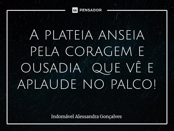 ⁠A plateia anseia pela coragem e ousadia que vê e aplaude no palco!... Frase de Indomável Alessandra Gonçalves.