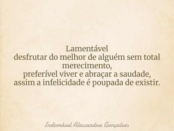 Lamentável desfrutar do melhor de alguém sem total merecimento, preferível viver e abraçar a saudade, assim a infelicidade é poupada de existir.... Frase de Indomável Alessandra Gonçalves.