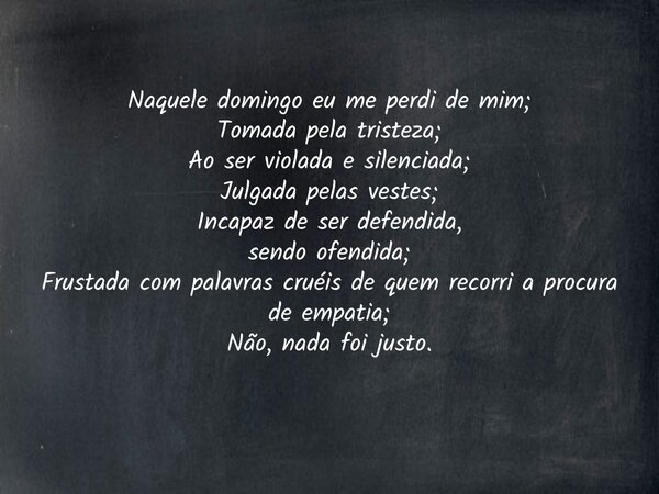 Naquele domingo eu me perdi de mim; Tomada pela tristeza; Ao ser violada e silenciada; Julgada pelas vestes; Incapaz de ser defendida, sendo ofendida; Frustada ... Frase de Indomável Alessandra Gonçalves.