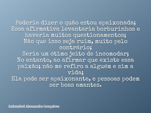 Poderia dizer o quão estou apaixonada; Essa afirmativa levantaria borburinhos e haveria muitos questionamentos; Não que isso seja ruim, muito pelo contrário; Se... Frase de Indomável Alessandra Gonçalves.