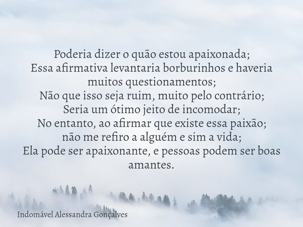 Poderia dizer o quão estou apaixonada; Essa afirmativa levantaria borburinhos e haveria muitos questionamentos; Não que isso seja ruim, muito pelo contrário; Se... Frase de Indomável Alessandra Gonçalves.