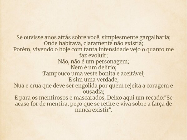 Se ouvisse anos atrás sobre você, simplesmente gargalharia; Onde habitava, claramente não existia; Porém, vivendo o hoje com tanta intensidade vejo o quanto me ... Frase de Indomável Alessandra Gonçalves.