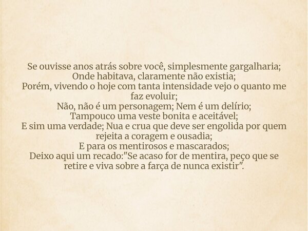 Se ouvisse anos atrás sobre você, simplesmente gargalharia; Onde habitava, claramente não existia; Porém, vivendo o hoje com tanta intensidade vejo o quanto me ... Frase de Indomável Alessandra Gonçalves.
