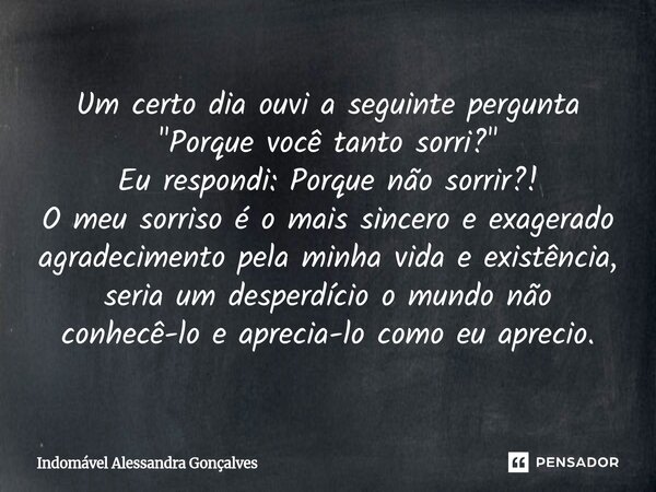 Um certo dia ouvi a seguinte pergunta "Porque você tanto sorri?" Eu respondi: Porque não sorrir?! O meu sorriso é o mais sincero e exagerado agradeci... Frase de Indomável Alessandra Gonçalves.