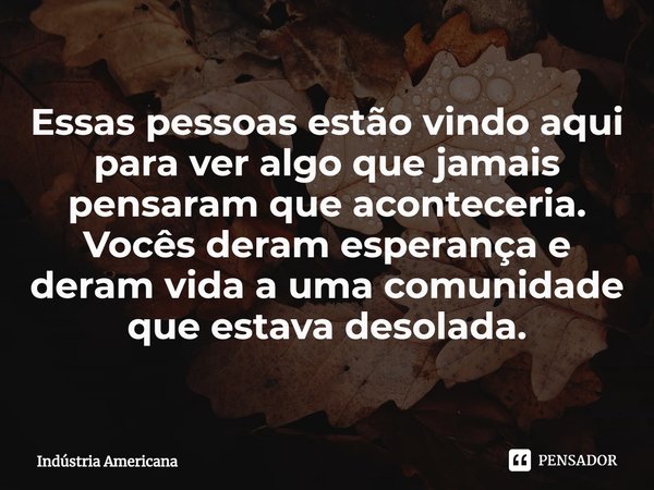 ⁠Essas pessoas estão vindo aqui para ver algo que jamais pensaram que aconteceria. Vocês deram esperança e deram vida a uma comunidade que estava desolada.... Frase de Indústria Americana.