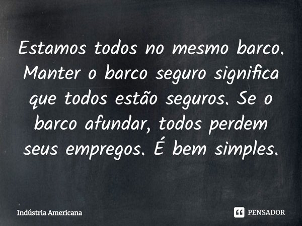 ⁠Estamos todos no mesmo barco. Manter o barco seguro significa que todos estão seguros. Se o barco afundar, todos perdem seus empregos. É bem simples.... Frase de Indústria Americana.