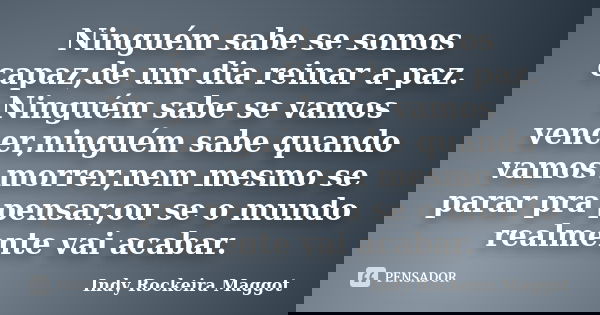 Ninguém sabe se somos capaz,de um dia reinar a paz. Ninguém sabe se vamos vencer,ninguém sabe quando vamos morrer,nem mesmo se parar pra pensar,ou se o mundo re... Frase de Indy Rockeira Maggot.