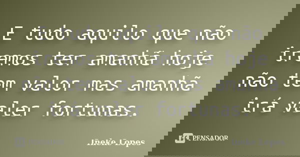 E tudo aquilo que não iremos ter amanhã hoje não tem valor mas amanhã irá valer fortunas.... Frase de Ineke Lopes.