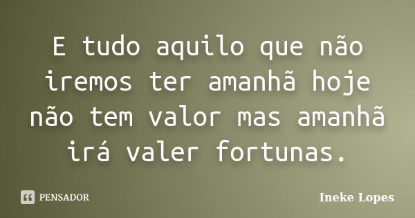 E tudo aquilo que não iremos ter amanhã hoje não tem valor mas amanhã irá valer fortunas.... Frase de Ineke Lopes.