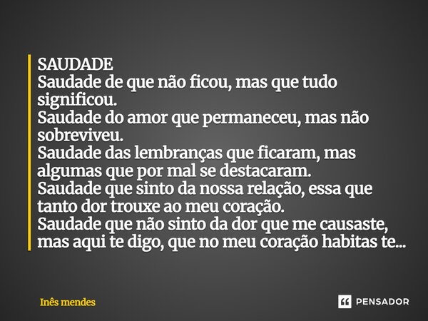 SAUDADE Saudade⁠ de que não ficou, mas que tudo significou. Saudade do amor que permaneceu, mas não sobreviveu. Saudade das lembranças que ficaram, mas algumas ... Frase de Inês mendes.