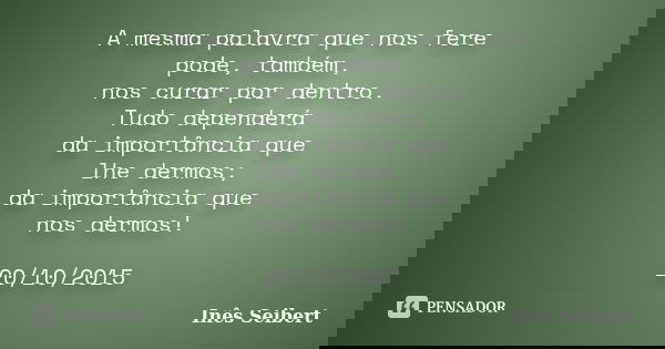 A mesma palavra que nos fere pode, também, nos curar por dentro. Tudo dependerá da importância que lhe dermos; da importância que nos dermos! 20/10/2015... Frase de Inês Seibert.