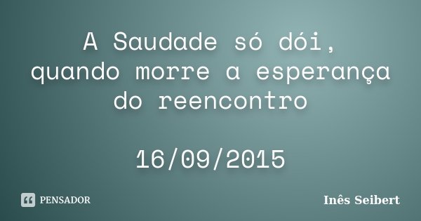 A Saudade só dói, quando morre a esperança do reencontro 16/09/2015... Frase de Inês Seibert.