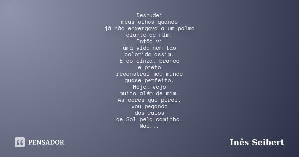 Desnudei meus olhos quando já não enxergava a um palmo diante de mim. Então vi uma vida nem tão colorida assim. E do cinza, branco e preto reconstruí meu mundo ... Frase de Inês Seibert.