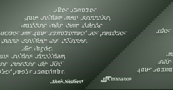 Dos tantos que olham meu sorriso, muitos não tem ideia das vezes em que contornei as pedras para colher as flores. Se hoje, meus olhos brilham, são os restos de... Frase de Inês Seibert.
