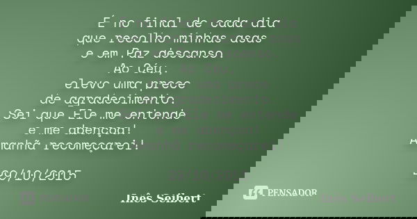 É no final de cada dia que recolho minhas asas e em Paz descanso. Ao Céu, elevo uma prece de agradecimento. Sei que Ele me entende e me abençoa! Amanhã recomeça... Frase de Inês Seibert.