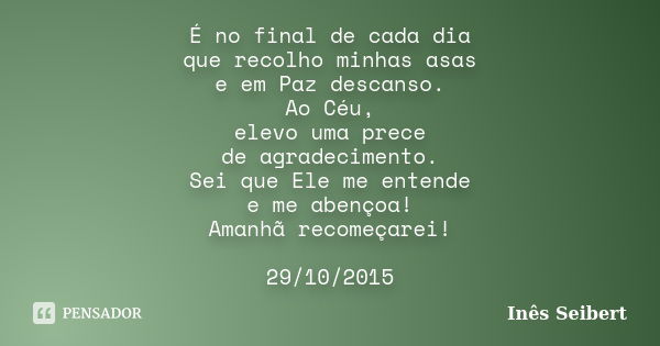 É no final de cada dia que recolho minhas asas e em Paz descanso. Ao Céu, elevo uma prece de agradecimento. Sei que Ele me entende e me abençoa! Amanhã recomeça... Frase de Inês Seibert.