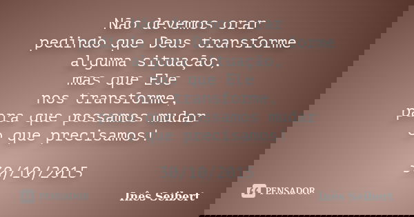 Não devemos orar pedindo que Deus transforme alguma situação, mas que Ele nos transforme, para que possamos mudar o que precisamos! 30/10/2015... Frase de Inês Seibert.