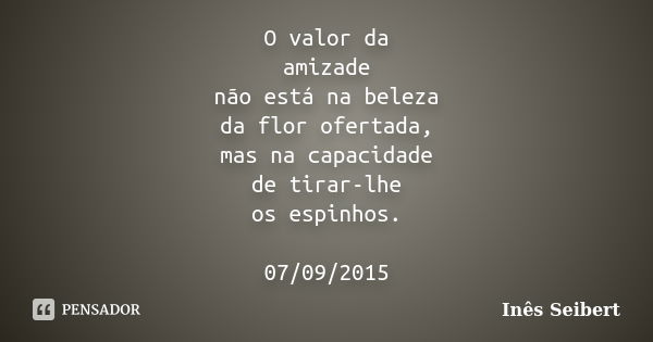 O valor da amizade não está na beleza da flor ofertada, mas na capacidade de tirar-lhe os espinhos. 07/09/2015... Frase de Inês Seibert.