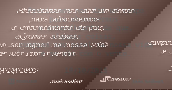 Precisamos nos dar um tempo para absorvermos o entendimento de que, algumas coisas, cumprem seu papel na nossa vida e se vão com o vento. 19/10/2015... Frase de Inês Seibert.