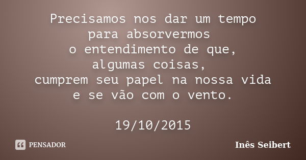 Precisamos nos dar um tempo para absorvermos o entendimento de que, algumas coisas, cumprem seu papel na nossa vida e se vão com o vento. 19/10/2015... Frase de Inês Seibert.