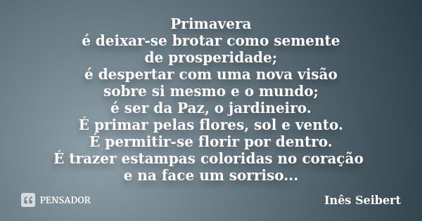 Primavera é deixar-se brotar como semente de prosperidade; é despertar com uma nova visão sobre si mesmo e o mundo; é ser da Paz, o jardineiro. É primar pelas f... Frase de Inês Seibert.