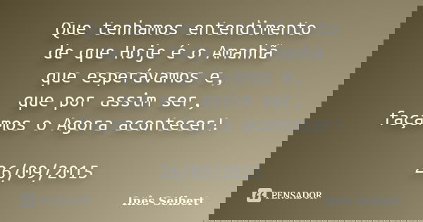 Que tenhamos entendimento de que Hoje é o Amanhã que esperávamos e, que por assim ser, façamos o Agora acontecer! 26/09/2015... Frase de Inês Seibert.