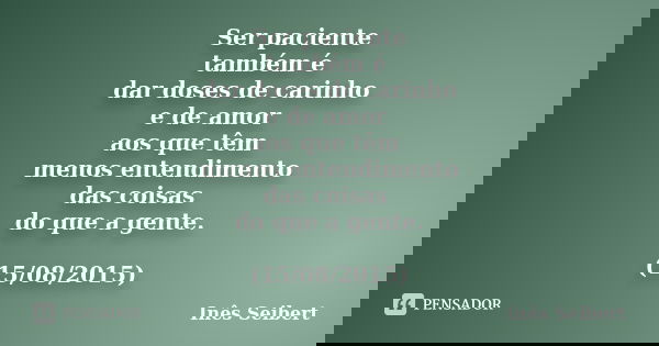 Ser paciente também é dar doses de carinho e de amor aos que têm menos entendimento das coisas do que a gente. (15/08/2015)... Frase de Inês Seibert.